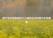 南宁市体育新闻活力之城的运动热情与未来展望