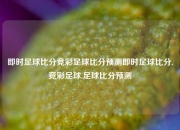 即时足球比分竞彩足球比分预测即时足球比分,竞彩足球.足球比分预测