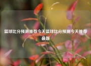 篮球比分预测推荐今天篮球比分预测今天推荐最新