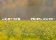 nba彩票今日推荐🥈把握机遇，稳中求胜！