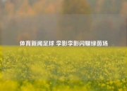 体育新闻足球 李影李影闪耀绿茵场