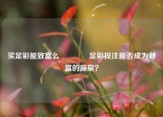 买足彩能致富么🏅足彩投注能否成为财富的源泉？