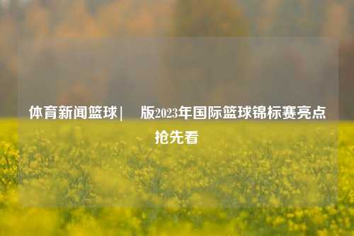体育新闻篮球|�版2023年国际篮球锦标赛亮点抢先看