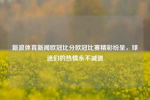 新浪体育新闻欧冠比分欧冠比赛精彩纷呈，球迷们的热情永不减退
