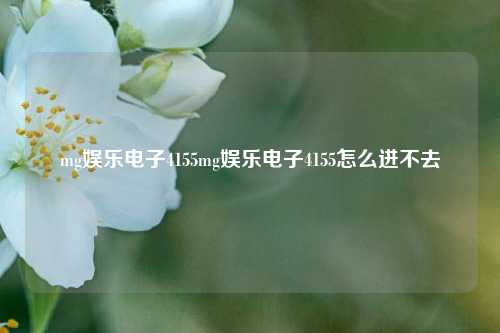 mg娱乐电子4155mg娱乐电子4155怎么进不去