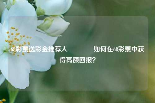 68彩票送彩金推荐人👍如何在68彩票中获得高额回报？