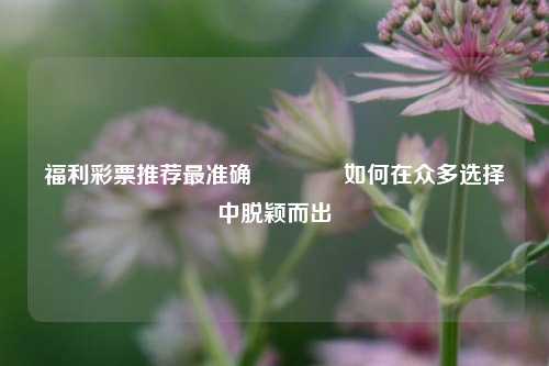 福利彩票推荐最准确🥇如何在众多选择中脱颖而出