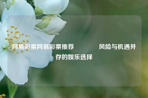 网易彩票网易彩票推荐🥉风险与机遇并存的娱乐选择