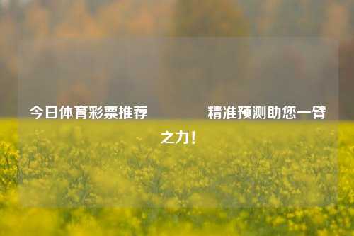 今日体育彩票推荐👍精准预测助您一臂之力！