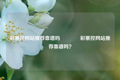 彩票控网站推荐靠谱吗🌈彩票控网站推荐靠谱吗？