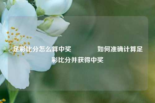 足彩比分怎么算中奖👍如何准确计算足彩比分并获得中奖