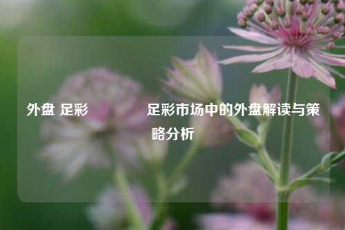 外盘 足彩🥉足彩市场中的外盘解读与策略分析