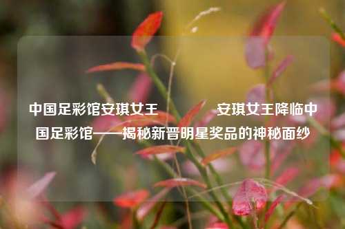 中国足彩馆安琪女王🏆安琪女王降临中国足彩馆——揭秘新晋明星奖品的神秘面纱