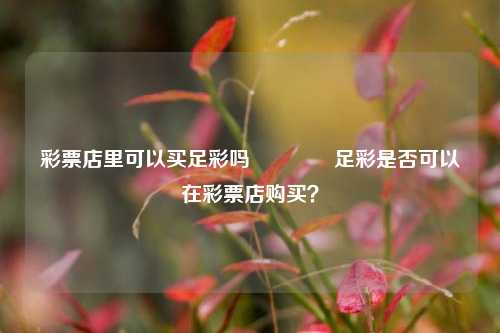 彩票店里可以买足彩吗👈足彩是否可以在彩票店购买？