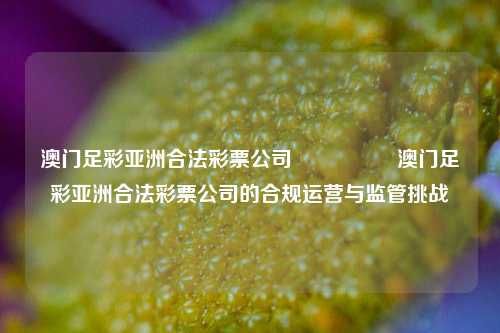 澳门足彩亚洲合法彩票公司🎖️澳门足彩亚洲合法彩票公司的合规运营与监管挑战