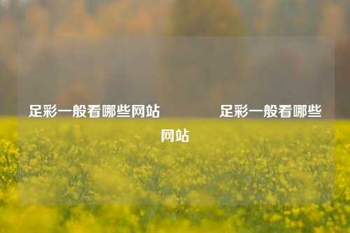 足彩一般看哪些网站🏆足彩一般看哪些网站