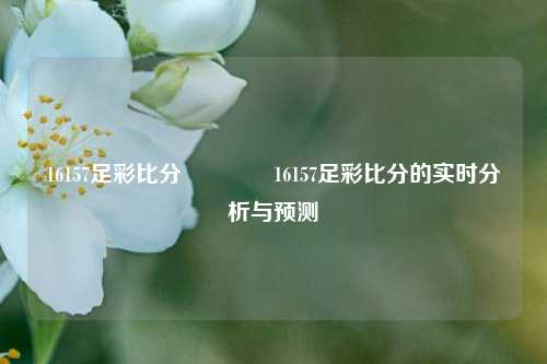16157足彩比分🏅16157足彩比分的实时分析与预测
