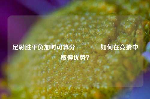 足彩胜平负加时可算分🥉如何在竞猜中取得优势？
