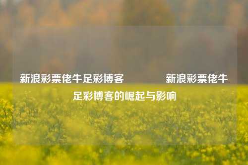 新浪彩票佬牛足彩博客🥈新浪彩票佬牛足彩博客的崛起与影响
