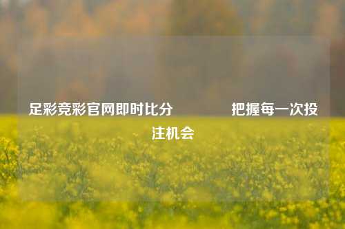 足彩竞彩官网即时比分🥉把握每一次投注机会