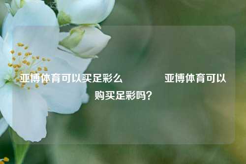 亚博体育可以买足彩么🥉亚博体育可以购买足彩吗？