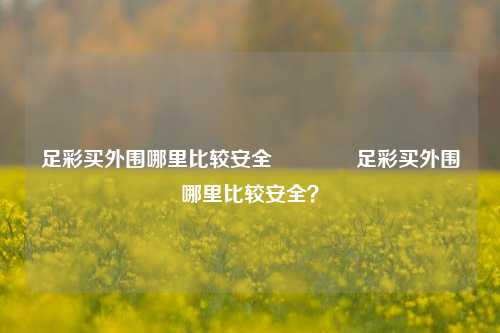 足彩买外围哪里比较安全👉足彩买外围哪里比较安全？