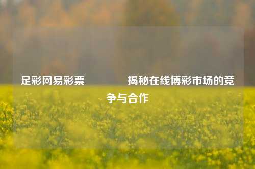 足彩网易彩票🥈揭秘在线博彩市场的竞争与合作