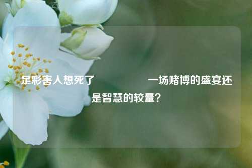 足彩害人想死了🎖️一场赌博的盛宴还是智慧的较量？