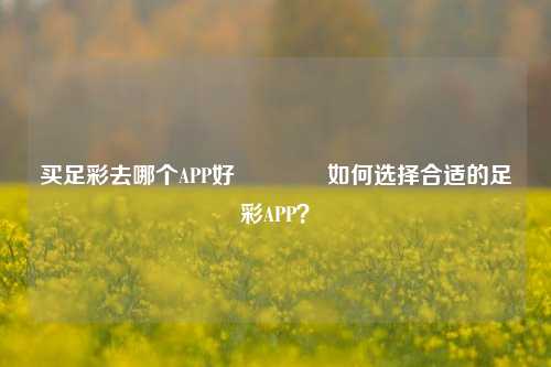 买足彩去哪个APP好🏆如何选择合适的足彩APP？