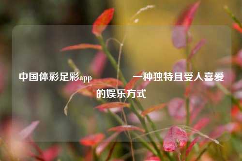 中国体彩足彩app🌈一种独特且受人喜爱的娱乐方式