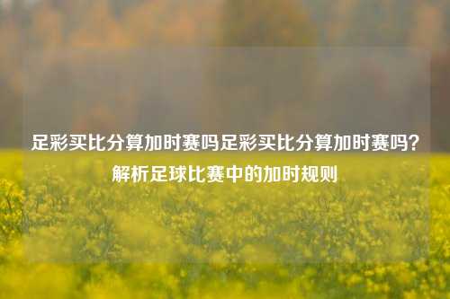 足彩买比分算加时赛吗足彩买比分算加时赛吗？解析足球比赛中的加时规则