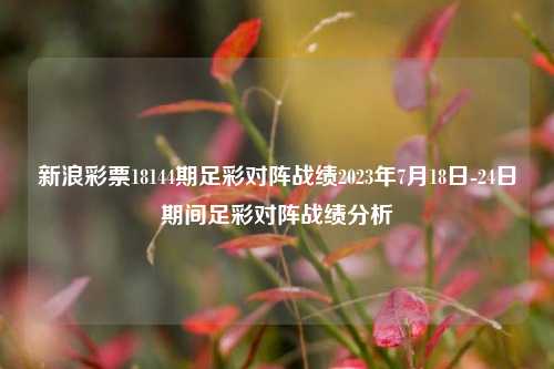 新浪彩票18144期足彩对阵战绩2023年7月18日-24日期间足彩对阵战绩分析