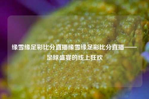 缘雪缘足彩比分直播缘雪缘足彩比分直播——足球盛宴的线上狂欢