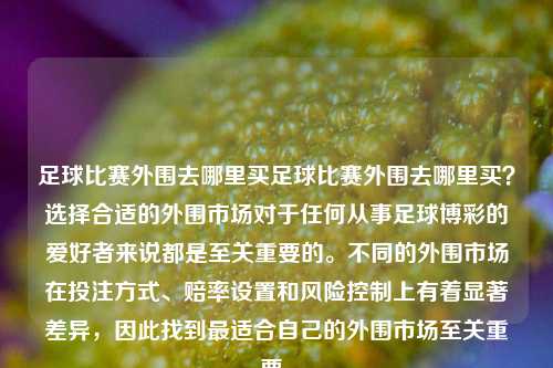 足球比赛外围去哪里买足球比赛外围去哪里买？选择合适的外围市场对于任何从事足球博彩的爱好者来说都是至关重要的。不同的外围市场在投注方式、赔率设置和风险控制上有着显著差异，因此找到最适合自己的外围市场至关重要。