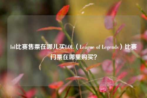 lol比赛售票在哪儿买LOL（League of Legends）比赛门票在哪里购买？
