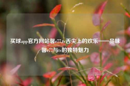 买球app官方网站馨c77,tv舌尖上的欢乐——品味馨c77与tv的独特魅力