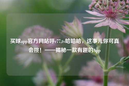 买球app官方网站呼c77,tv哈哈哈，这事儿你可真会挑！——揭秘一款有趣的App