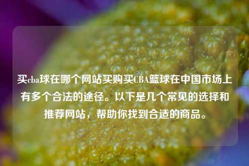买cba球在哪个网站买购买CBA篮球在中国市场上有多个合法的途径。以下是几个常见的选择和推荐网站，帮助你找到合适的商品。