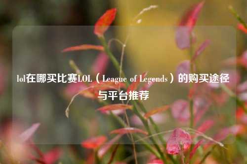 lol在哪买比赛LOL（League of Legends）的购买途径与平台推荐